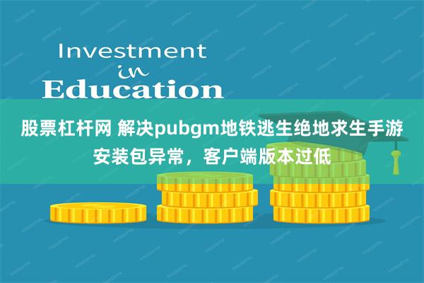 股票杠杆网 解决pubgm地铁逃生绝地求生手游安装包异常，客户端版本过低