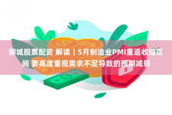 聊城股票配资 解读｜5月制造业PMI重返收缩区间 要高度重视需求不足导致的预期减弱