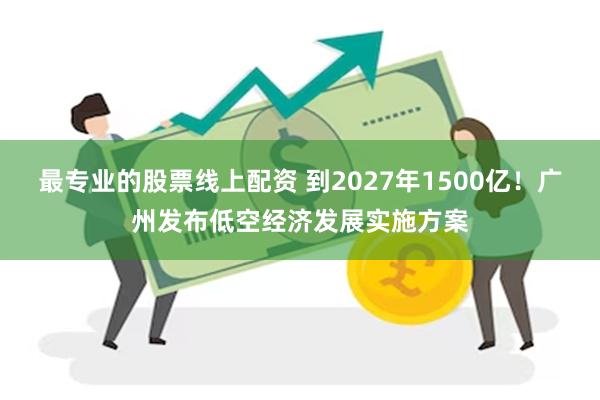 最专业的股票线上配资 到2027年1500亿！广州发布低空经济发展实施方案