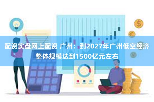 配资实盘网上配资 广州：到2027年广州低空经济整体规模达到1500亿元左右