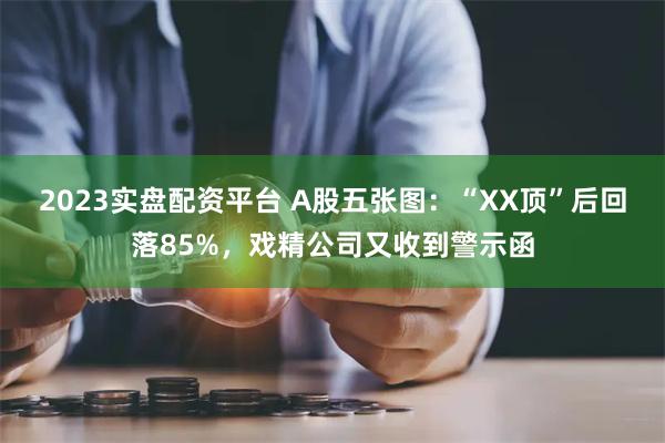 2023实盘配资平台 A股五张图：“XX顶”后回落85%，戏精公司又收到警示函