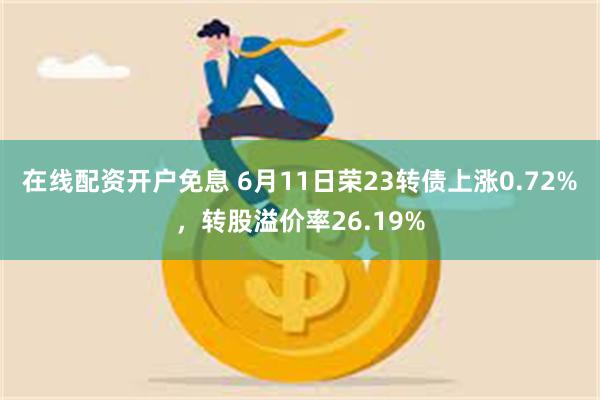 在线配资开户免息 6月11日荣23转债上涨0.72%，转股溢价率26.19%