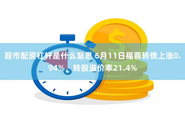 股市配资杠杆是什么意思 6月11日福蓉转债上涨0.94%，转股溢价率21.4%