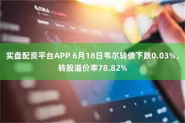 实盘配资平台APP 6月18日韦尔转债下跌0.03%，转股溢价率78.82%