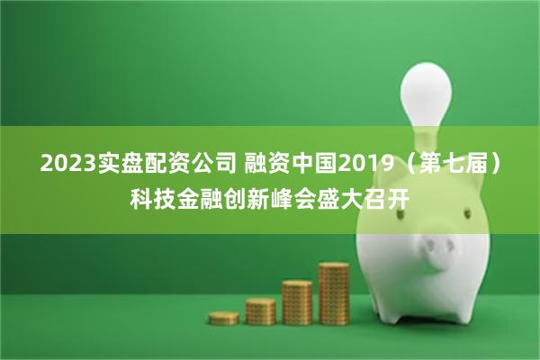 2023实盘配资公司 融资中国2019（第七届）科技金融创新峰会盛大召开