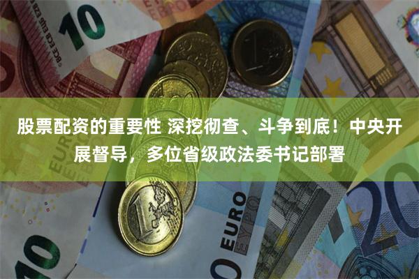 股票配资的重要性 深挖彻查、斗争到底！中央开展督导，多位省级政法委书记部署