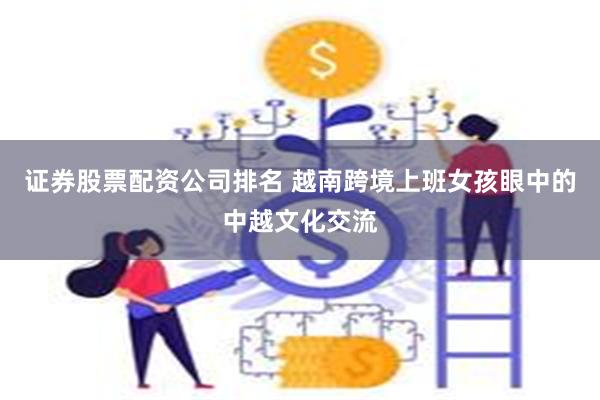 证券股票配资公司排名 越南跨境上班女孩眼中的中越文化交流