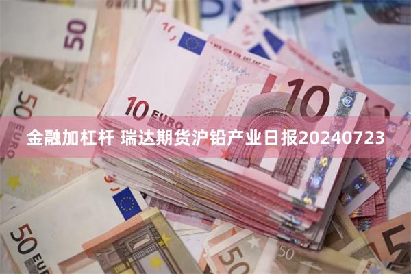 金融加杠杆 瑞达期货沪铅产业日报20240723