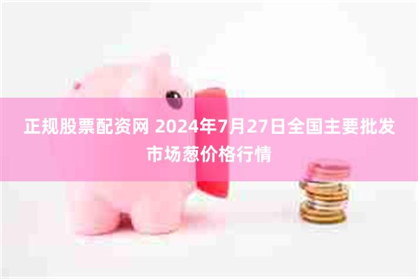 正规股票配资网 2024年7月27日全国主要批发市场葱价格行情