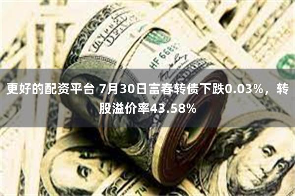 更好的配资平台 7月30日富春转债下跌0.03%，转股溢价率43.58%