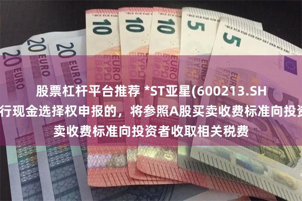 股票杠杆平台推荐 *ST亚星(600213.SH)：通过交易所进行现金选择权申报的，将参照A股买卖收费标准向投资者收取相关税费