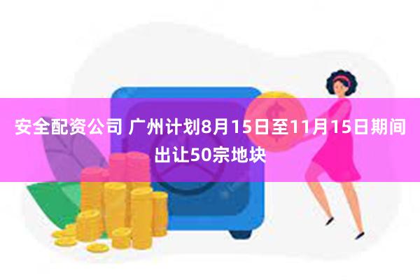 安全配资公司 广州计划8月15日至11月15日期间出让50宗地块