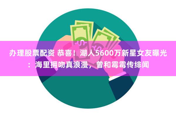 办理股票配资 恭喜！湖人5600万新星女友曝光：海里拥吻真浪漫，曾和霉霉传绯闻