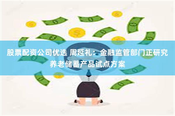 股票配资公司优选 周延礼：金融监管部门正研究养老储蓄产品试点方案