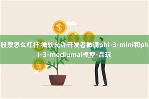 股票怎么杠杆 微软允许开发者微调phi-3-mini和phi-3-mediumai模型-品玩