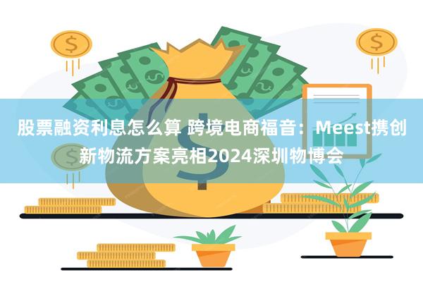 股票融资利息怎么算 跨境电商福音：Meest携创新物流方案亮相2024深圳物博会