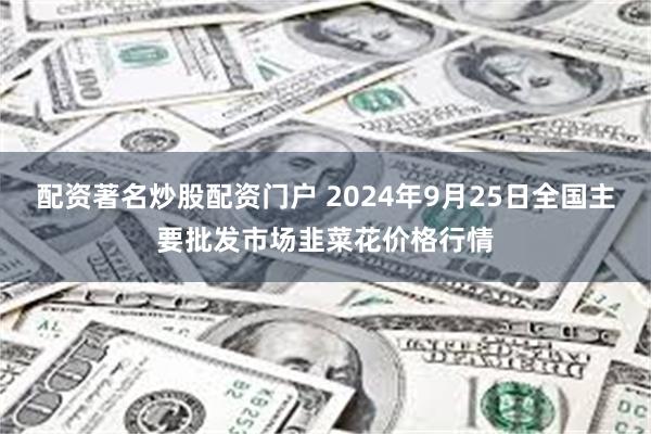 配资著名炒股配资门户 2024年9月25日全国主要批发市场韭菜花价格行情