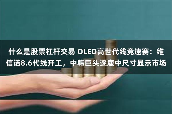 什么是股票杠杆交易 OLED高世代线竞速赛：维信诺8.6代线开工，中韩巨头逐鹿中尺寸显示市场