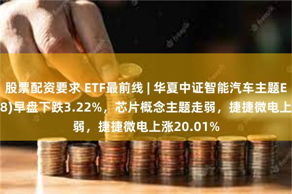 股票配资要求 ETF最前线 | 华夏中证智能汽车主题ETF(159888)早盘下跌3.22%，芯片概念主题走弱，捷捷微电上涨20.01%