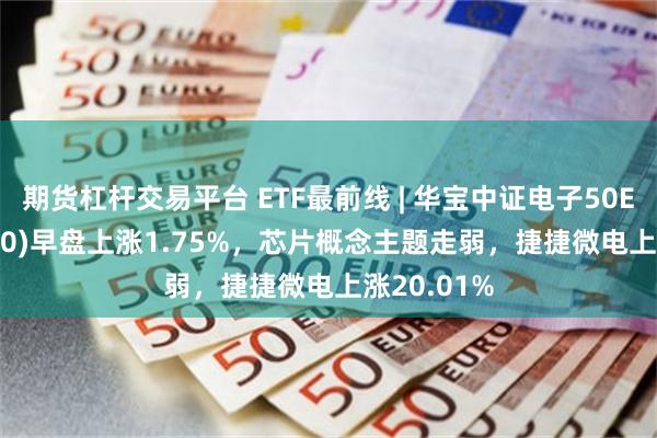 期货杠杆交易平台 ETF最前线 | 华宝中证电子50ETF(515260)早盘上涨1.75%，芯片概念主题走弱，捷捷微电上涨20.01%