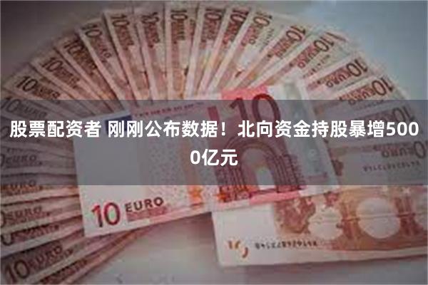 股票配资者 刚刚公布数据！北向资金持股暴增5000亿元