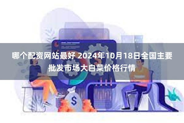 哪个配资网站最好 2024年10月18日全国主要批发市场大白菜价格行情