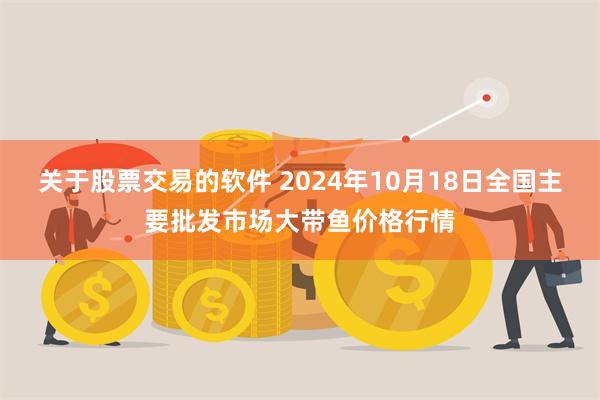 关于股票交易的软件 2024年10月18日全国主要批发市场大带鱼价格行情