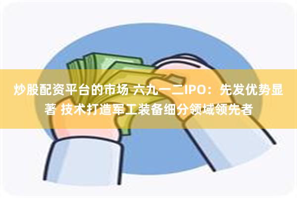 炒股配资平台的市场 六九一二IPO：先发优势显著 技术打造军工装备细分领域领先者