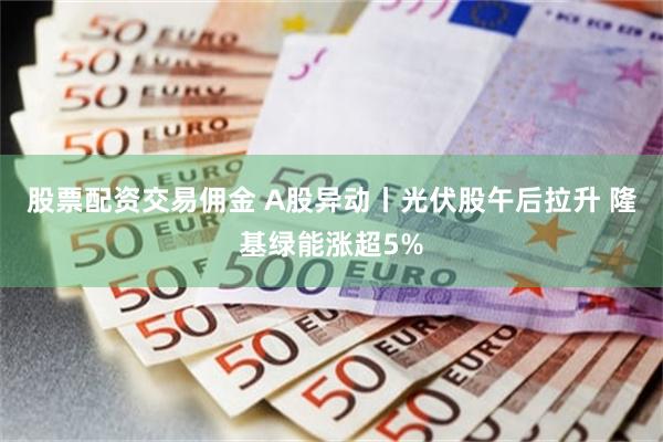 股票配资交易佣金 A股异动丨光伏股午后拉升 隆基绿能涨超5%