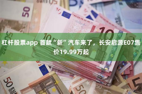 杠杆股票app 首款“新”汽车来了，长安启源E07售价19.99万起