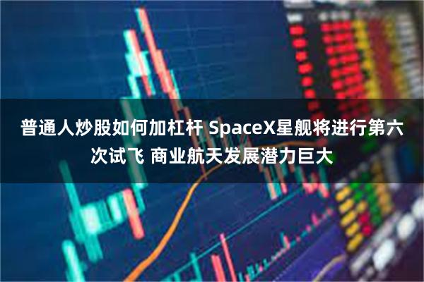 普通人炒股如何加杠杆 SpaceX星舰将进行第六次试飞 商业航天发展潜力巨大