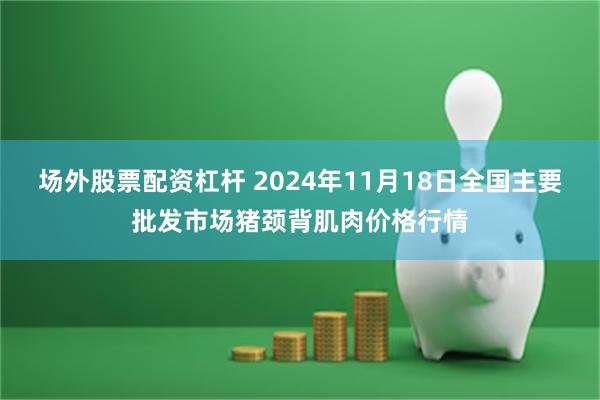 场外股票配资杠杆 2024年11月18日全国主要批发市场猪颈背肌肉价格行情