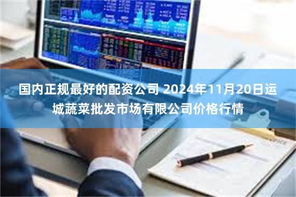 国内正规最好的配资公司 2024年11月20日运城蔬菜批发市场有限公司价格行情