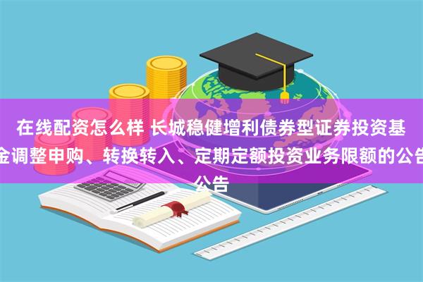 在线配资怎么样 长城稳健增利债券型证券投资基金调整申购、转换转入、定期定额投资业务限额的公告