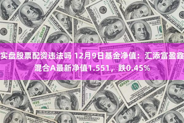 实盘股票配资违法吗 12月9日基金净值：汇添富盈鑫混合A最新净值1.551，跌0.45%