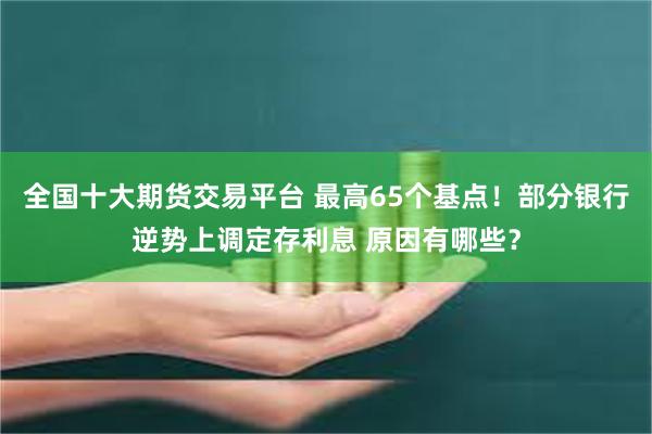 全国十大期货交易平台 最高65个基点！部分银行逆势上调定存利息 原因有哪些？