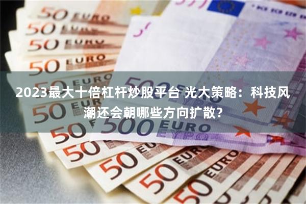 2023最大十倍杠杆炒股平台 光大策略：科技风潮还会朝哪些方向扩散？