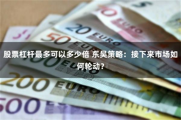 股票杠杆最多可以多少倍 东吴策略：接下来市场如何轮动？