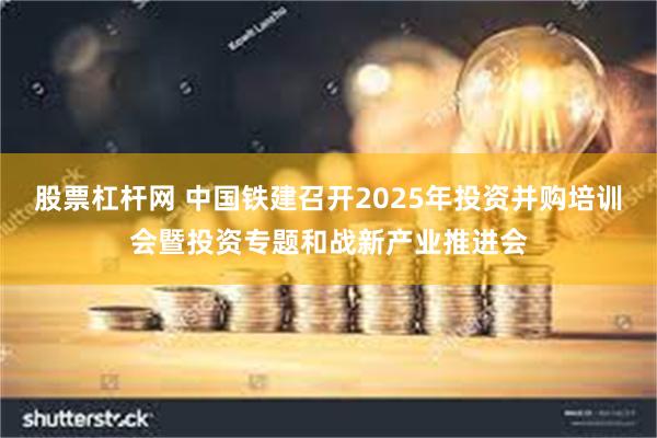 股票杠杆网 中国铁建召开2025年投资并购培训会暨投资专题和战新产业推进会