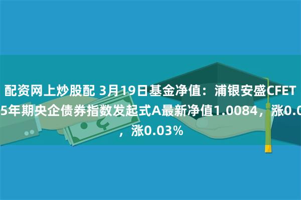 配资网上炒股配 3月19日基金净值：浦银安盛CFETS0-5年期央企债券指数发起式A最新净值1.0084，涨0.03%