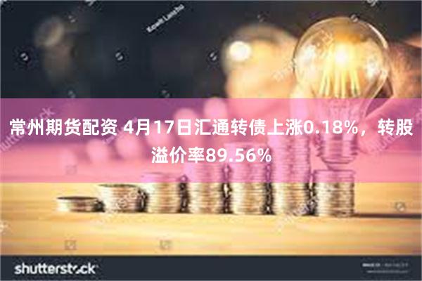常州期货配资 4月17日汇通转债上涨0.18%，转股溢价率89.56%