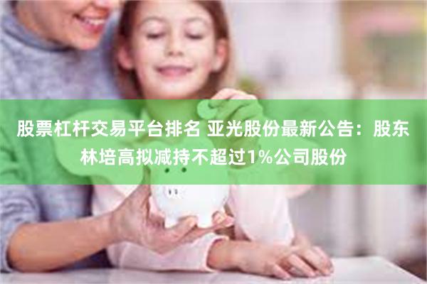 股票杠杆交易平台排名 亚光股份最新公告：股东林培高拟减持不超过1%公司股份