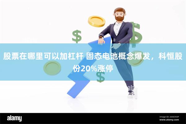 股票在哪里可以加杠杆 固态电池概念爆发，科恒股份20%涨停